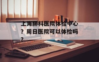 上海肺科医院体检中心？周日医院可以体检吗？