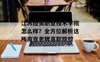 江苏经贸职业技术学院怎么样？全方位解析这所南京老牌高职院校