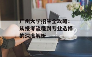 广州大学招生全攻略：从报考流程到专业选择的深度解析
