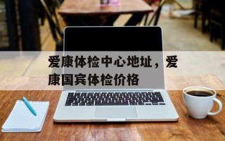 爱康体检中心地址，爱康国宾体检价格