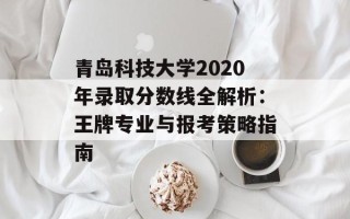 青岛科技大学2020年录取分数线全解析：王牌专业与报考策略指南