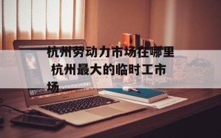 杭州劳动力市场在哪里 杭州最大的临时工市场