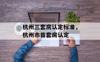 杭州三套房认定标准，杭州市首套房认定