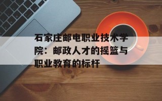 石家庄邮电职业技术学院：邮政人才的摇篮与职业教育的标杆