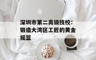 深圳市第二高级技校：锻造大湾区工匠的黄金摇篮