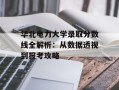 华北电力大学录取分数线全解析：从数据透视到报考攻略