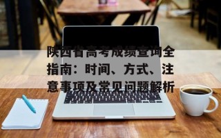 陕西省高考成绩查询全指南：时间、方式、注意事项及常见问题解析