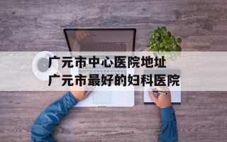 广元市中心医院地址 广元市最好的妇科医院