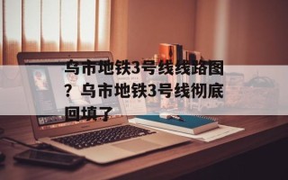 乌市地铁3号线线路图？乌市地铁3号线彻底回填了