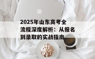 2025年山东高考全流程深度解析：从报名到录取的实战指南