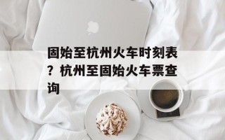 固始至杭州火车时刻表？杭州至固始火车票查询