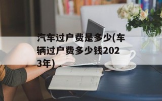 汽车过户费是多少(车辆过户费多少钱2023年)