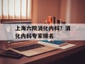 上海六院消化内科？消化内科专家排名