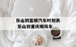 乐山到富顺汽车时刻表 乐山到重庆顺风车