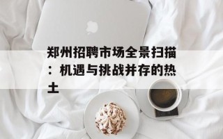 郑州招聘市场全景扫描：机遇与挑战并存的热土