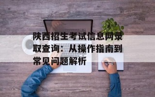 陕西招生考试信息网录取查询：从操作指南到常见问题解析