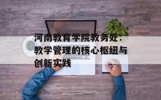 河南教育学院教务处：教学管理的核心枢纽与创新实践