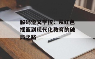 解码遵义学校：从红色摇篮到现代化教育的破局之路