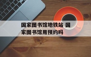 国家图书馆地铁站 国家图书馆用预约吗