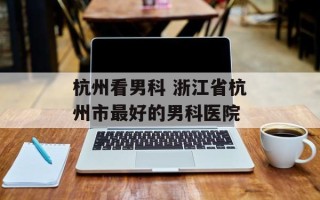 杭州看男科 浙江省杭州市最好的男科医院