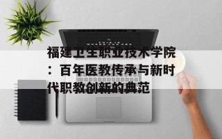 福建卫生职业技术学院：百年医教传承与新时代职教创新的典范