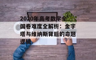 2020年高考数学全国卷难度全解析：金字塔与维纳斯背后的命题逻辑