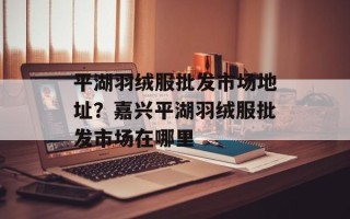 平湖羽绒服批发市场地址？嘉兴平湖羽绒服批发市场在哪里