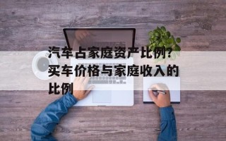 汽车占家庭资产比例？买车价格与家庭收入的比例