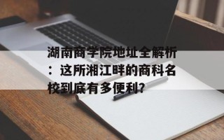 湖南商学院地址全解析：这所湘江畔的商科名校到底有多便利？