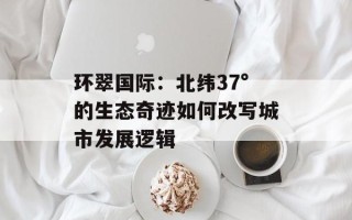 环翠国际：北纬37°的生态奇迹如何改写城市发展逻辑