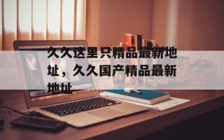 久久这里只精品最新地址，久久国产精品最新地址