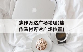 焦作万达广场地址(焦作马村万达广场位置)