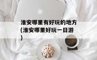 淮安哪里有好玩的地方(淮安哪里好玩一日游)
