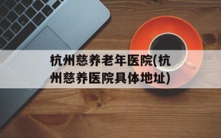杭州慈养老年医院(杭州慈养医院具体地址)