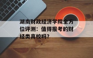 湖南财政经济学院全方位评测：值得报考的财经类高校吗？