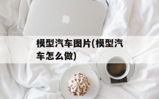 模型汽车图片(模型汽车怎么做)
