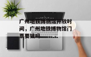 广州地铁博物馆开放时间，广州地铁博物馆门票要钱吗
