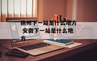 扬州下一站是什么地方 安徽下一站是什么地方