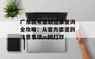 广东高考录取结果查询全攻略：从官方渠道到注意事项一网打尽