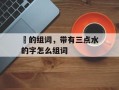 涰的组词，带有三点水的字怎么组词