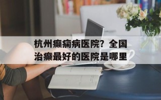 杭州癫痫病医院？全国治癫最好的医院是哪里