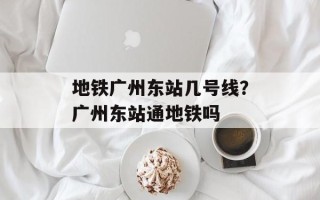 地铁广州东站几号线？广州东站通地铁吗