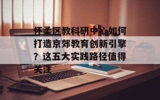 怀柔区教科研中心如何打造京郊教育创新引擎？这五大实践路径值得关注