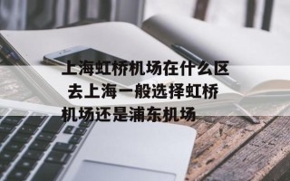 上海虹桥机场在什么区 去上海一般选择虹桥机场还是浦东机场