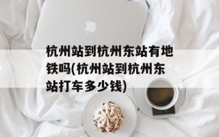 杭州站到杭州东站有地铁吗(杭州站到杭州东站打车多少钱)