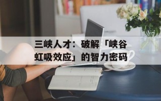 三峡人才：破解「峡谷虹吸效应」的智力密码