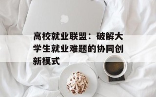 高校就业联盟：破解大学生就业难题的协同创新模式