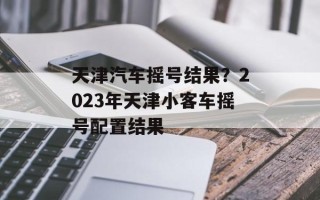 天津汽车摇号结果？2023年天津小客车摇号配置结果