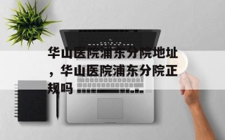 华山医院浦东分院地址，华山医院浦东分院正规吗