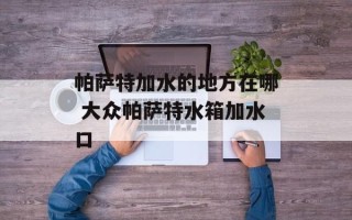 帕萨特加水的地方在哪 大众帕萨特水箱加水口